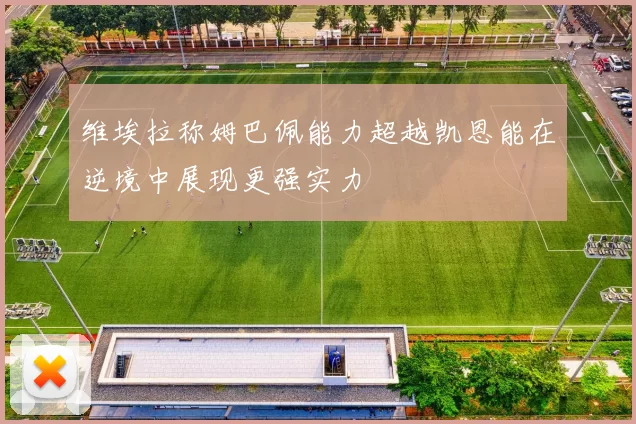 维埃拉称姆巴佩能力超越凯恩能在逆境中展现更强实力