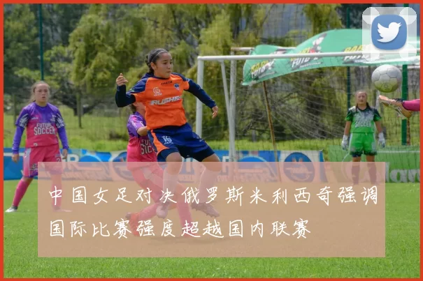 中国女足对决俄罗斯米利西奇强调国际比赛强度超越国内联赛