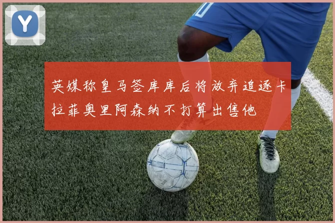 英媒称皇马签库库后将放弃追逐卡拉菲奥里阿森纳不打算出售他
