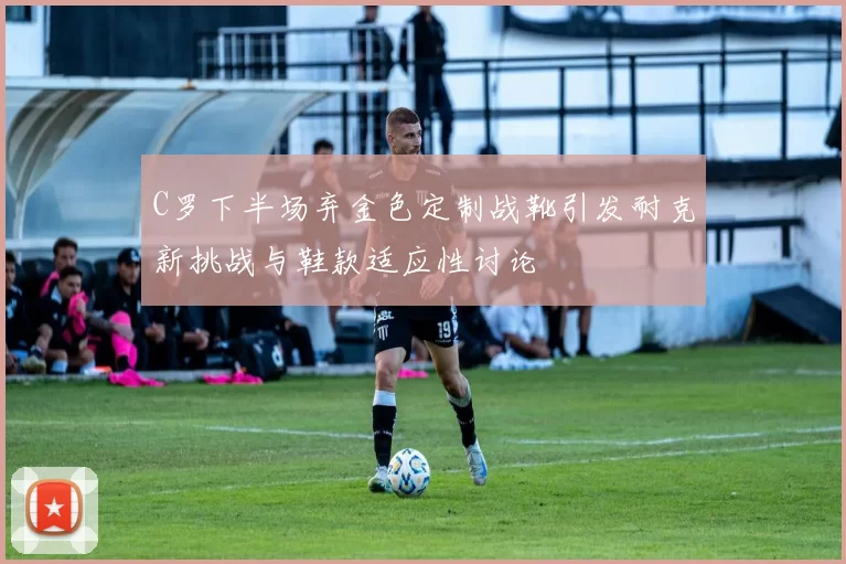 C罗下半场弃金色定制战靴引发耐克新挑战与鞋款适应性讨论