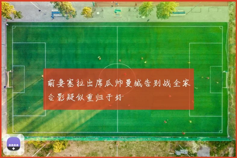 前妻塞拉出席瓜帅曼城告别战全家合影疑似重归于好