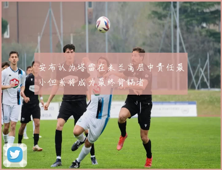 安布认为塔雷在米兰高层中责任最小但或将成为最终背锅者
