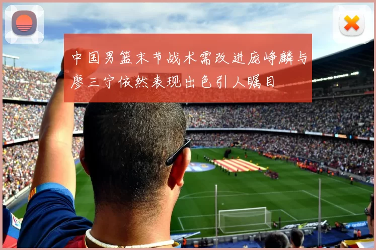 中国男篮末节战术需改进庞峥麟与廖三宁依然表现出色引人瞩目