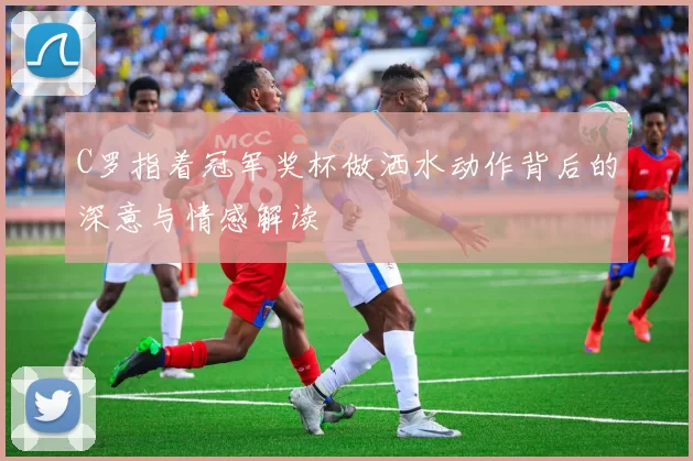 C罗指着冠军奖杯做洒水动作背后的深意与情感解读