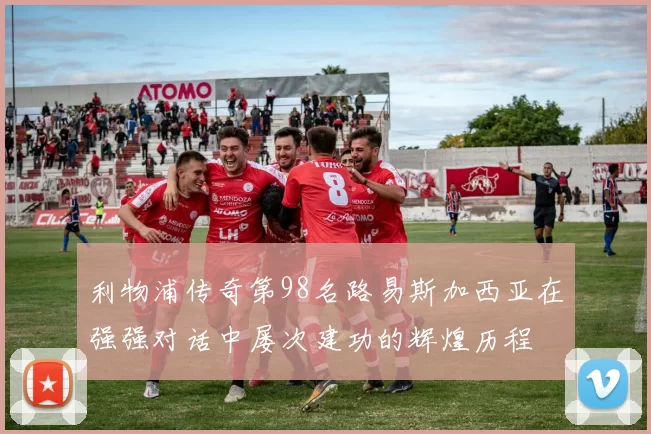 利物浦传奇第98名路易斯加西亚在强强对话中屡次建功的辉煌历程