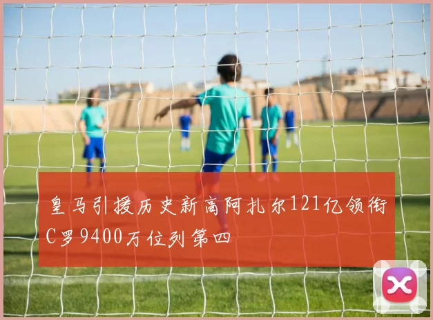 皇马引援历史新高阿扎尔121亿领衔C罗9400万位列第四
