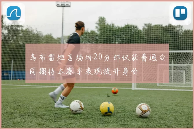 乌布雷坦言场均20分却仅获普通合同期待本赛季表现提升身价