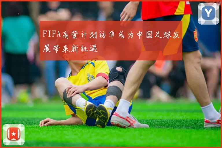 FIFA高管计划访华或为中国足球发展带来新机遇