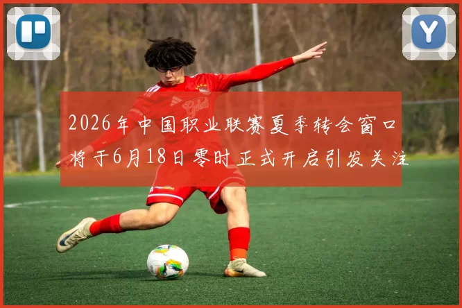 2026年中国职业联赛夏季转会窗口将于6月18日零时正式开启引发关注